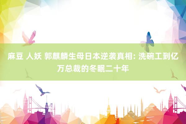 麻豆 人妖 郭麒麟生母日本逆袭真相: 洗碗工到亿万总裁的冬眠二十年