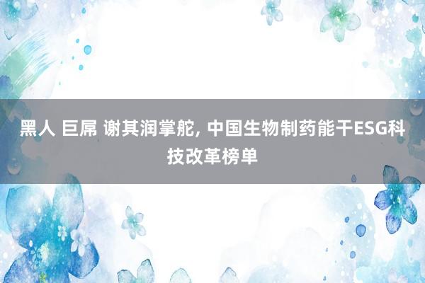 黑人 巨屌 谢其润掌舵， 中国生物制药能干ESG科技改革榜单