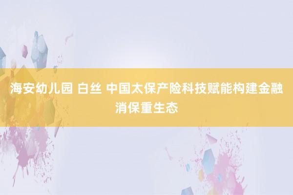 海安幼儿园 白丝 中国太保产险科技赋能构建金融消保重生态