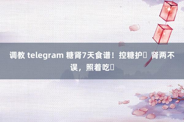 调教 telegram 糖肾7天食谱!控糖护✅肾两不误,照着吃❗