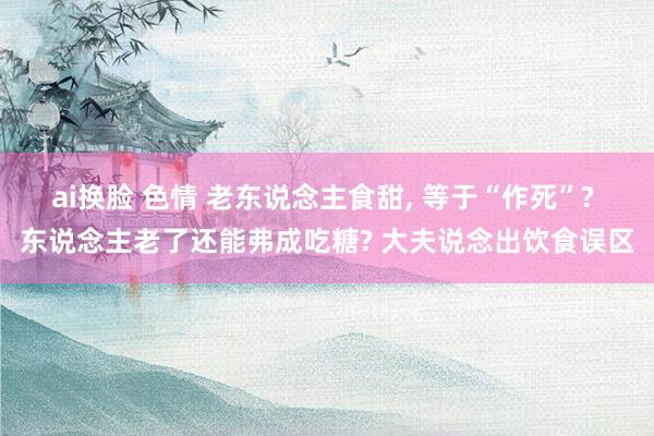 ai换脸 色情 老东说念主食甜， 等于“作死”? 东说念主老了还能弗成吃糖? 大夫说念出饮食误区