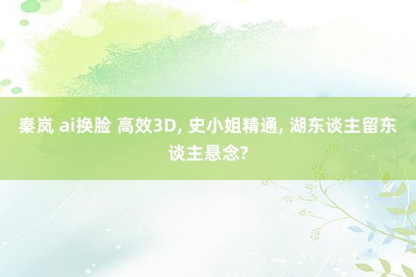 秦岚 ai换脸 高效3D， 史小姐精通， 湖东谈主留东谈主悬念?