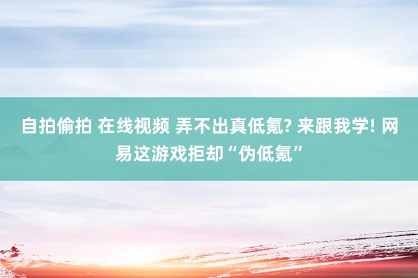 自拍偷拍 在线视频 弄不出真低氪? 来跟我学! 网易这游戏拒却“伪低氪”