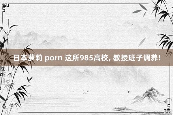 日本萝莉 porn 这所985高校， 教授班子调养!