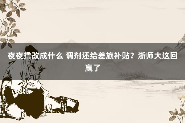 夜夜撸改成什么 调剂还给差旅补贴？浙师大这回赢了