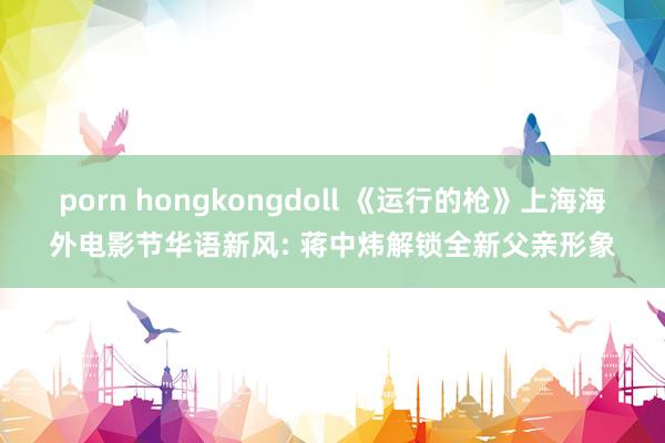 porn hongkongdoll 《运行的枪》上海海外电影节华语新风: 蒋中炜解锁全新父亲形象