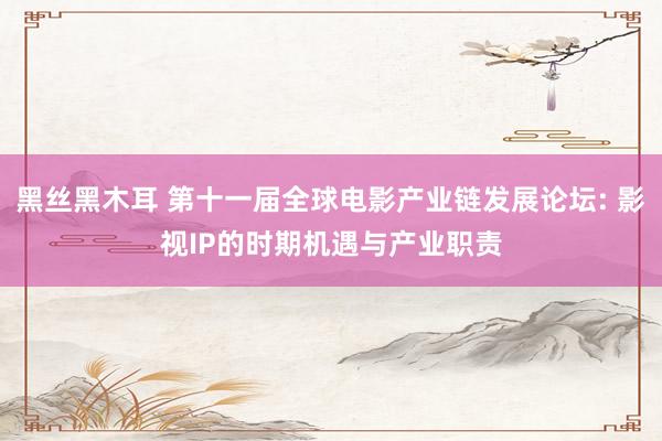 黑丝黑木耳 第十一届全球电影产业链发展论坛: 影视IP的时期机遇与产业职责