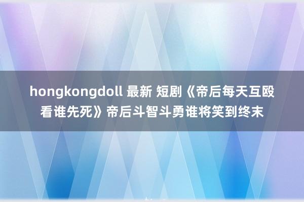 hongkongdoll 最新 短剧《帝后每天互殴看谁先死》帝后斗智斗勇谁将笑到终末