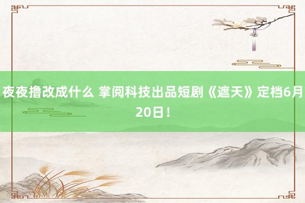 夜夜撸改成什么 掌阅科技出品短剧《遮天》定档6月20日！