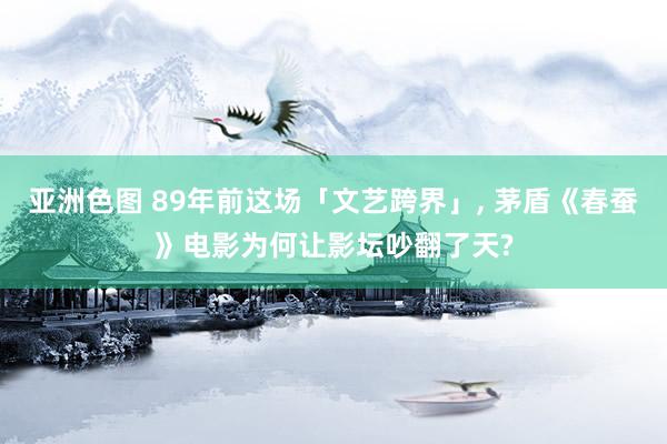 亚洲色图 89年前这场「文艺跨界」， 茅盾《春蚕》电影为何让影坛吵翻了天?